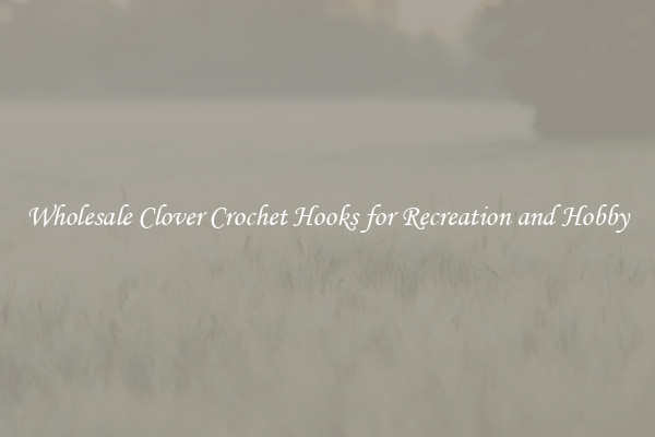 Wholesale Clover Crochet Hooks for Recreation and Hobby