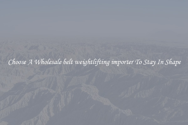 Choose A Wholesale belt weightlifting importer To Stay In Shape